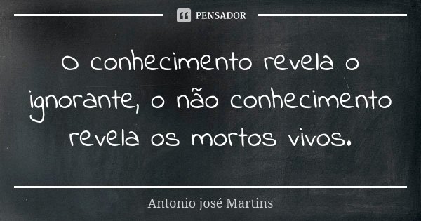 O conhecimento revela o ignorante, o não conhecimento revela os mortos vivos.... Frase de Antonio José Martins.