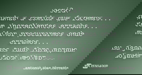 será? quando a comida que fazemos... tem ingredientes errados... melhor procurarmos onde errámos... ou jogamos tudo fora,porque alguém fará melhor...... Frase de antonio jose ferreira.