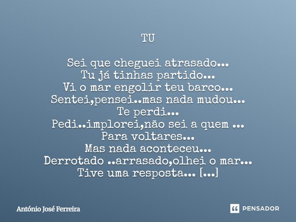 TU Sei que cheguei atrasado... Tu já tinhas partido... Vi o mar engolir teu barco... Sentei,pensei..mas nada mudou... Te perdi... Pedi..implorei,não sei a quem... Frase de antonio jose ferreira.