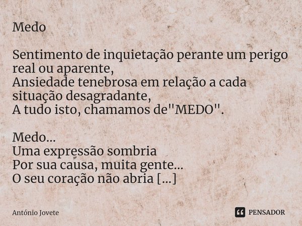 ⁠Medo Sentimento de inquietação perante um perigo real ou aparente,
Ansiedade tenebrosa em relação a cada situação desagradante,
A tudo isto, chamamos de "... Frase de António Jovete.