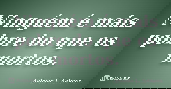 Ninguém é mais pobre do que os mortos.... Frase de Antonio L. Antunes.
