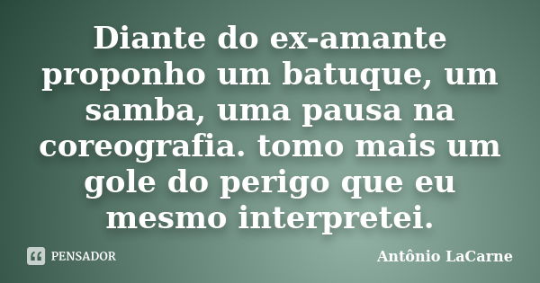 Diante do ex-amante proponho um batuque, um samba, uma pausa na coreografia. tomo mais um gole do perigo que eu mesmo interpretei.... Frase de Antônio LaCarne.