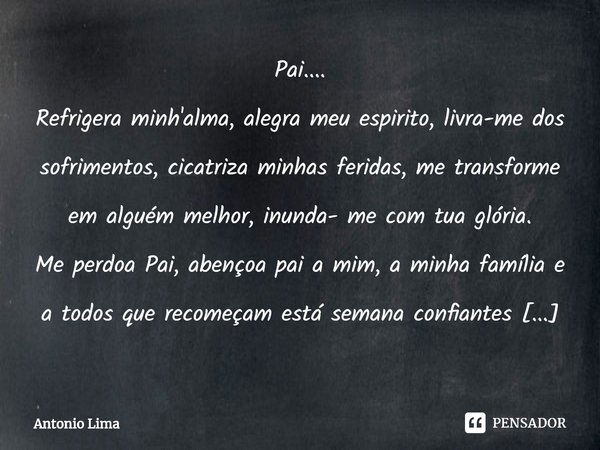 ⁠Pai....
Refrigera minh'alma, alegra meu espirito, livra-me dos sofrimentos, cicatriza minhas feridas, me transforme em alguém melhor, inunda- me com tua glória... Frase de Antonio Lima.