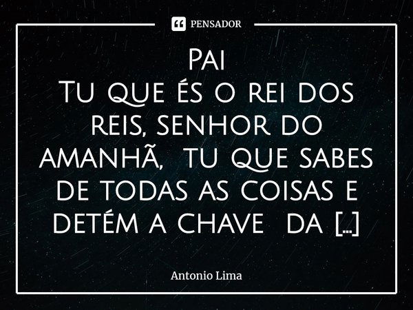 ⁠Pai
Tu que és o rei dos reis, senhor do amanhã, tu que sabes de todas as coisas e detém a chave da justiça e da glória.
Tu que és misericordioso e justo, que c... Frase de Antonio Lima.