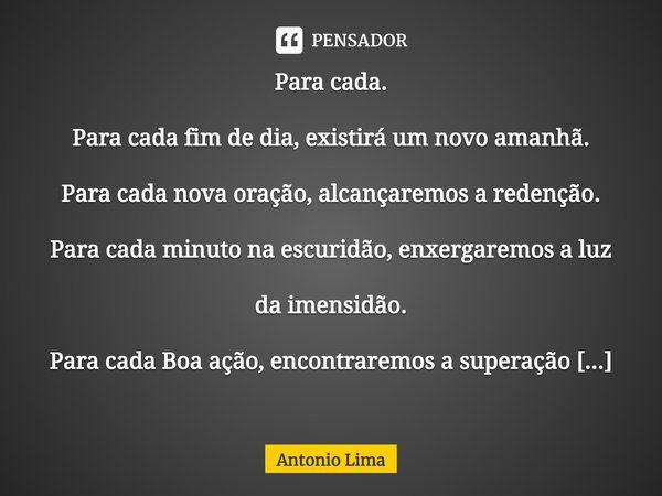 ⁠Para cada.
Para cada fim de dia, existirá um novo amanhã.
Para cada nova oração, alcançaremos a redenção.
Para cada minuto na escuridão, enxergaremos a luz da ... Frase de Antonio Lima.