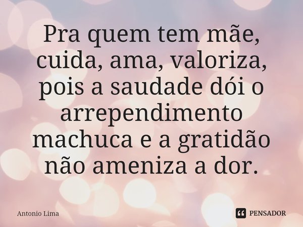 ⁠Pra quem tem mãe, cuida, ama, valoriza, pois a saudade dói, o arrependimento machuca e a gratidão não ameniza a dor.... Frase de Antonio Lima.