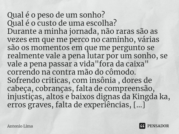 ⁠Qual é o peso de um sonho?
Qual é o custo de uma escolha?
Durante a minha jornada, não raras são as vezes em que me perco no caminho, várias são os momentos em... Frase de Antonio Lima.