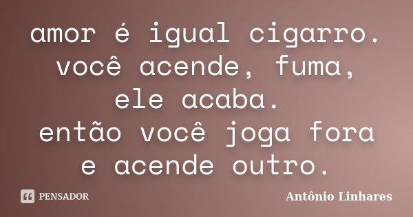 amor é igual cigarro. você acende, fuma, ele acaba. então você joga fora e acende outro.... Frase de Antônio Linhares.