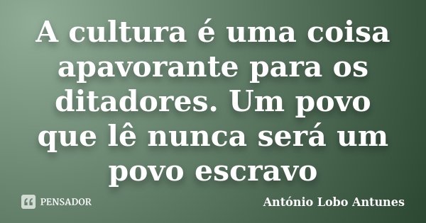 A cultura é uma coisa apavorante para os ditadores. Um povo que lê nunca será um povo escravo... Frase de Antonio Lobo Antunes.