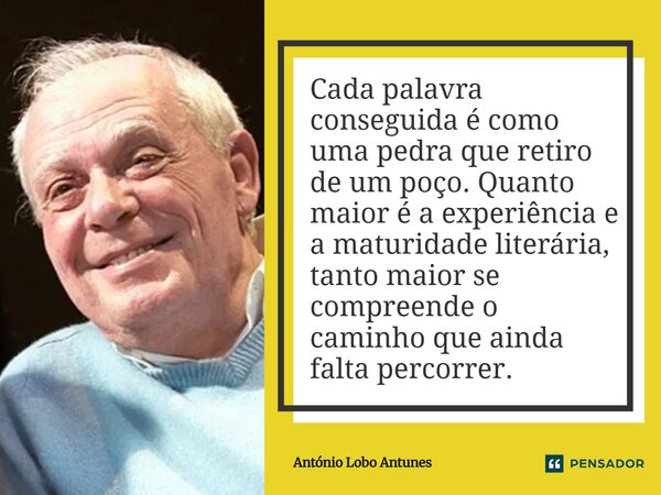⁠Cada palavra conseguida é como uma pedra que retiro de um poço. Quanto maior é a experiência e a maturidade literária, tanto maior se compreende o caminho que ... Frase de António Lobo Antunes.