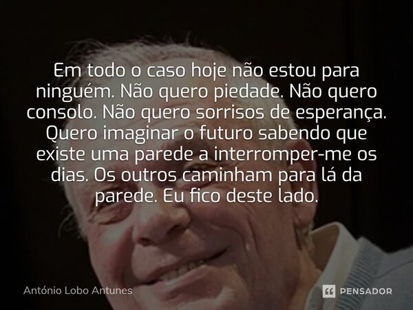 ⁠Em todo o caso hoje não estou para ninguém. Não quero piedade. Não quero consolo. Não quero sorrisos de esperança. Quero imaginar o futuro sabendo que existe u... Frase de António Lobo Antunes.