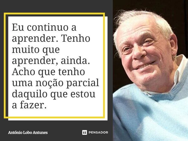 ⁠Eu continuo a aprender. Tenho muito que aprender, ainda. Acho que tenho uma noção parcial daquilo que estou a fazer.... Frase de António Lobo Antunes.