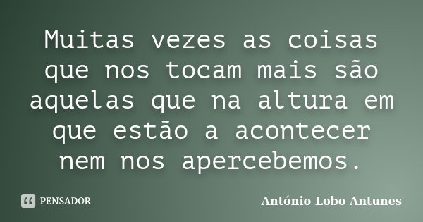 Muitas vezes as coisas que nos tocam mais são aquelas que na altura em que estão a acontecer nem nos apercebemos.... Frase de António Lobo Antunes.