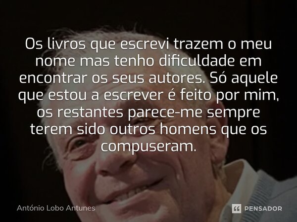 ⁠Os livros que escrevi trazem o meu nome mas tenho dificuldade em encontrar os seus autores. Só aquele que estou a escrever é feito por mim, os restantes parece... Frase de António Lobo Antunes.