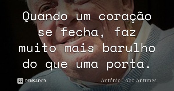 Quando um coração se fecha, faz muito mais barulho do que uma porta.... Frase de António Lobo Antunes.