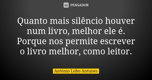 Quanto mais silêncio houver num livro, melhor ele é. Porque nos permite escrever o livro melhor, como leitor.... Frase de António Lobo Antunes.