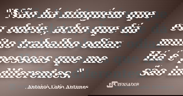 "Não há ninguém que eu odeie, acho que dá muito trabalho odiar. Há é pessoas que me são indiferentes."... Frase de Antônio Lobo Antunes.