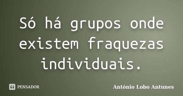 Só há grupos onde existem fraquezas individuais.... Frase de António Lobo Antunes.