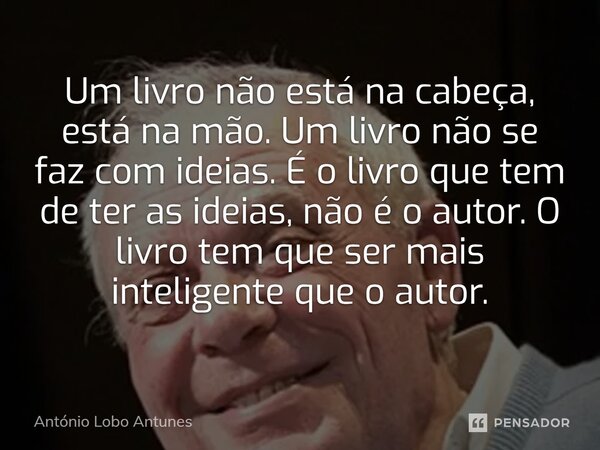 ⁠Um livro não está na cabeça, está na mão. Um livro não se faz com ideias. É o livro que tem de ter as ideias, não é o autor. O livro tem que ser mais inteligen... Frase de António Lobo Antunes.
