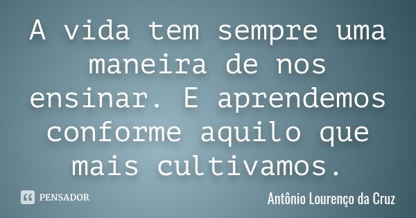 A vida tem sempre uma maneira de nos ensinar. E aprendemos conforme aquilo que mais cultivamos.... Frase de Antônio Lourenço da Cruz.