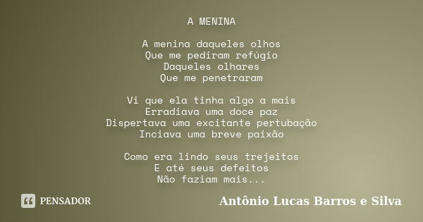 A MENINA A menina daqueles olhos Que me pediram refúgio Daqueles olhares Que me penetraram Vi que ela tinha algo a mais Erradiava uma doce paz Dispertava uma ex... Frase de Antônio Lucas Barros e Silva.