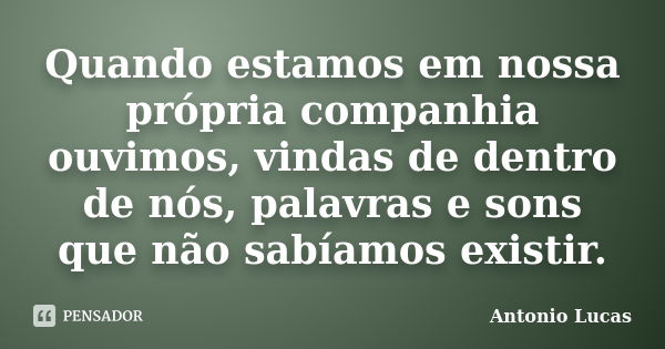 Quando estamos em nossa própria companhia ouvimos, vindas de dentro de nós, palavras e sons que não sabíamos existir.... Frase de Antonio Lucas.