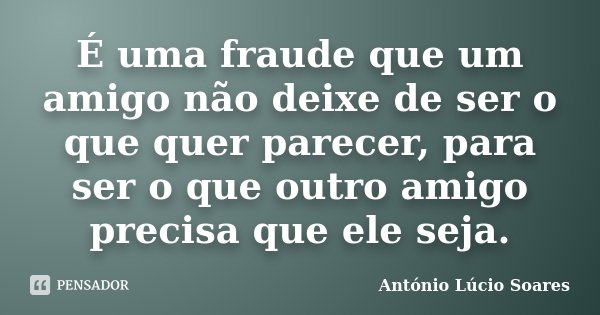 É uma fraude que um amigo não deixe de ser o que quer parecer, para ser o que outro amigo precisa que ele seja.... Frase de António Lúcio Soares.