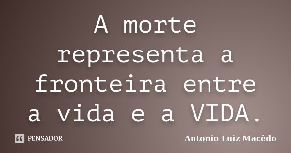 A morte representa a fronteira entre a vida e a VIDA.... Frase de Antonio Luiz Macêdo.