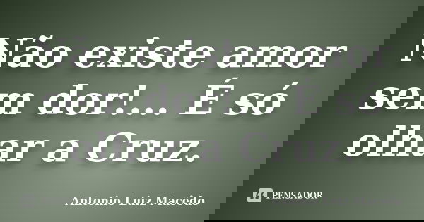 Não existe amor sem dor!... É só olhar a Cruz.... Frase de Antonio Luiz Macêdo.