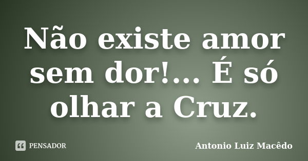 Não existe amor sem dor!... É só olhar a Cruz.... Frase de Antonio Luiz Macêdo.