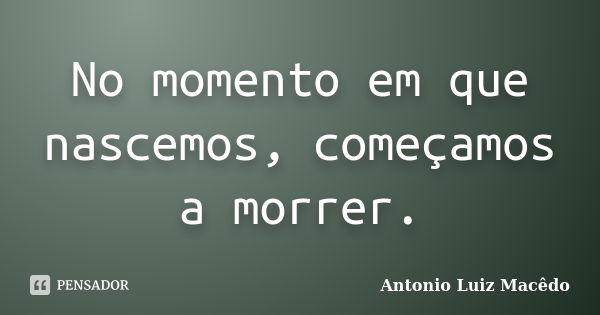 No momento em que nascemos, começamos a morrer.... Frase de Antonio Luiz Macêdo.