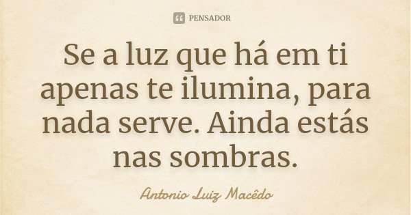 Se a luz que há em ti apenas te ilumina, para nada serve. Ainda estás nas sombras.... Frase de Antonio Luiz Macêdo.