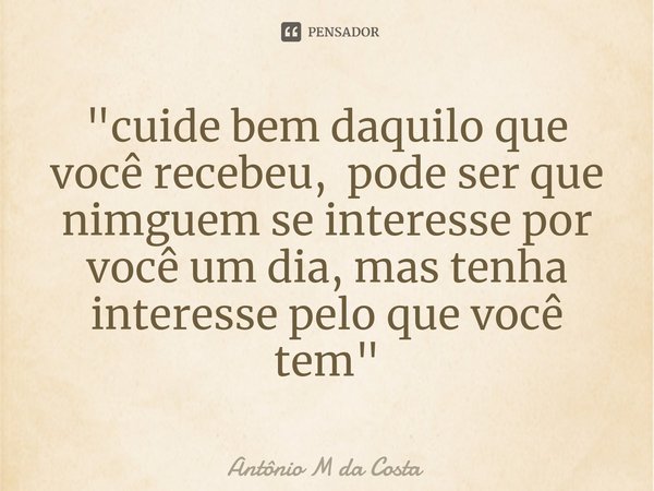 ⁠"cuide bem daquilo que você recebeu, pode ser que nimguem se interesse por você um dia, mas tenha interesse pelo que você tem"... Frase de Antônio M da Costa.