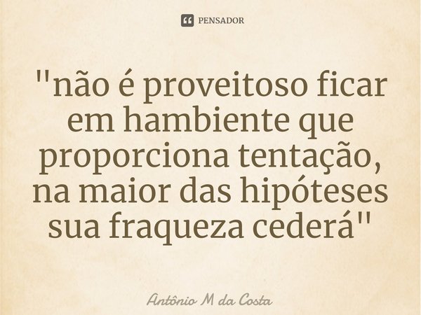 ⁠"não é proveitoso ficar em hambiente que proporciona tentação, na maior das hipóteses sua fraqueza cederá"... Frase de Antônio M da Costa.