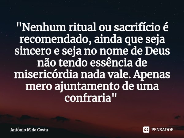 "Nenhum ritual ou sacrifício é recomendado, ainda que seja sincero e seja no nome de Deus não tendo essência de misericórdia nada vale. Apenas mero ajuntam... Frase de Antônio M da Costa.