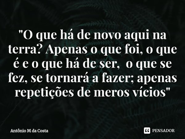 ⁠"O que há de novo aqui na terra? Apenas o que foi, o que é e o que há de ser, o que se fez, se tornará a fazer; apenas repetições de meros vícios"... Frase de Antônio M da Costa.