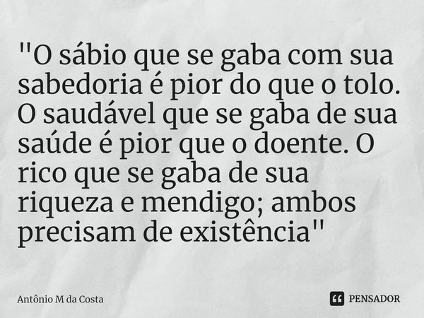 ⁠"O sábio que se gaba com sua sabedoria é pior do que o tolo. O saudável que se gaba de sua saúde é pior que o doente. O rico que se gaba de sua riqueza e ... Frase de Antônio M da Costa.