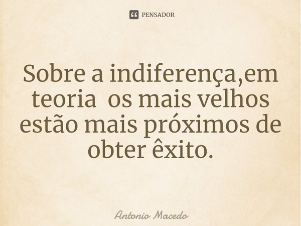 ⁠Sobre a indiferença,em teoria os mais velhos estão mais próximos de obter êxito.... Frase de Antonio Macedo.