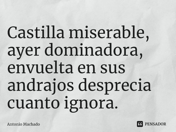 ⁠Castilla miserable, ayer dominadora,
envuelta en sus andrajos desprecia cuanto ignora.... Frase de Antonio Machado.