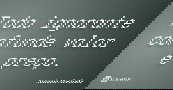 Todo ignorante confunde valor e preço.... Frase de Antonio Machado.