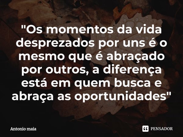 ⁠"Os momentos da vida desprezados por uns é o mesmo que é abraçado por outros, a diferença está em quem busca e abraça as oportunidades"... Frase de ANTONIO MAIA.