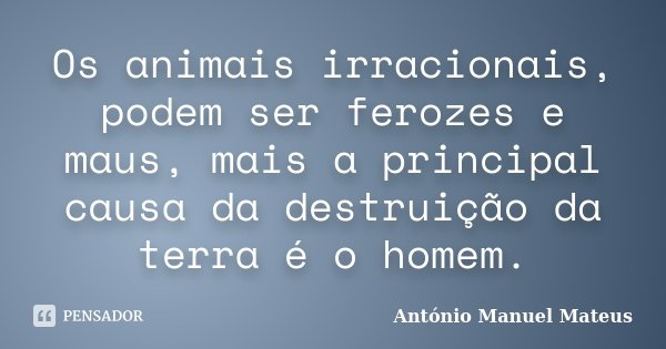 Os animais irracionais, podem ser ferozes e maus, mais a principal causa da destruição da terra é o homem.... Frase de António Manuel Mateus.