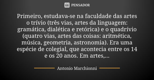 Primeiro, estudava-se na faculdade das artes o trívio (três vias, artes da linguagem: gramática, dialética e retórica) e o quadrívio (quatro vias, artes das coi... Frase de Antonio Marchionni.