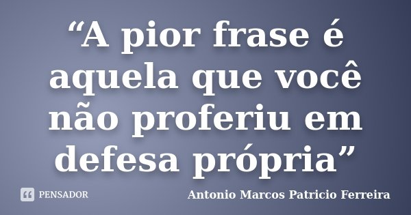 “A pior frase é aquela que você não proferiu em defesa própria”... Frase de Antonio Marcos Patricio Ferreira.