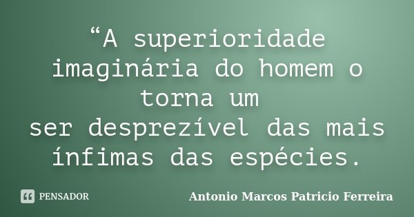 “A superioridade imaginária do homem o torna um ser desprezível das mais ínfimas das espécies.... Frase de Antonio Marcos Patricio Ferreira.