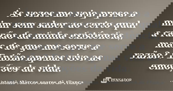 Às vezes me vejo preso a mim sem saber ao certo qual a razão da minha existência, mas de que me serve a razão? Então apenas vivo as emoções da vida.... Frase de Antonio Marcos Soares de França.