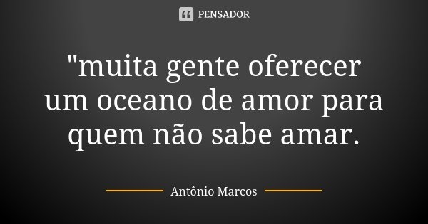 "muita gente oferecer um oceano de amor para quem não sabe amar.... Frase de Antonio Marcos.