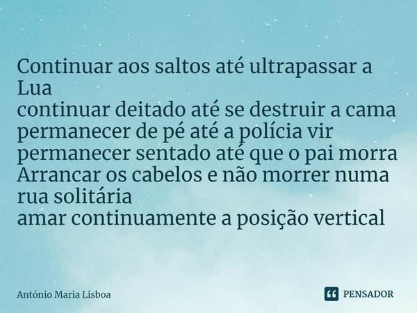 ⁠Continuar aos saltos até ultrapassar a Lua
continuar deitado até se destruir a cama
permanecer de pé até a polícia vir
permanecer sentado até que o pai morra
A... Frase de António Maria Lisboa.