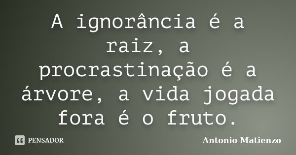 A ignorância é a raiz, a procrastinação é a árvore, a vida jogada fora é o fruto.... Frase de Antonio Matienzo.