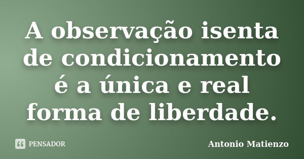 A observação isenta de condicionamento é a única e real forma de liberdade.... Frase de Antonio Matienzo.